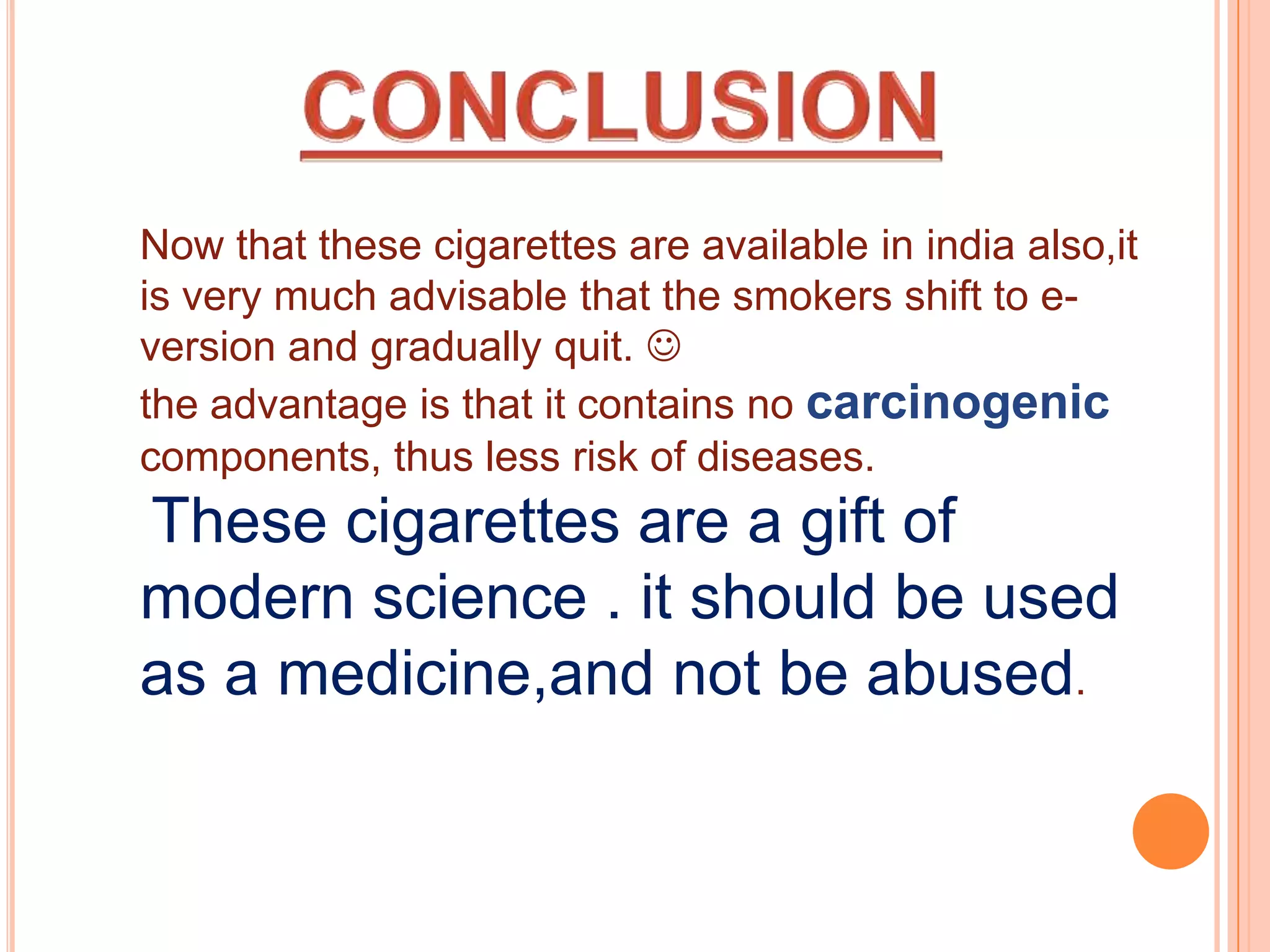 Now that these cigarettes are available in india also,it
is very much advisable that the smokers shift to e-
version and gradually quit. 
the advantage is that it contains no carcinogenic
components, thus less risk of diseases.
These cigarettes are a gift of
modern science . it should be used
as a medicine,and not be abused.
 