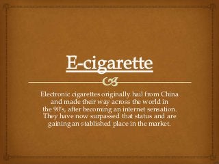 Electronic cigarettes originally hail from China
    and made their way across the world in
the 90′s, after becoming an internet sensation.
 They have now surpassed that status and are
   gaining an stablished place in the market.
 