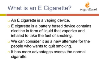 What is an E Cigarette?
 An E cigarette is a vaping device.
 E cigarette is a battery based device contains
nicotine in form of liquid that vaporize and
inhaled to take the feel of smoking.
 We can consider it as a new alternate for the
people who wants to quit smoking.
 It has more advantages overss the normal
cigarette.
 