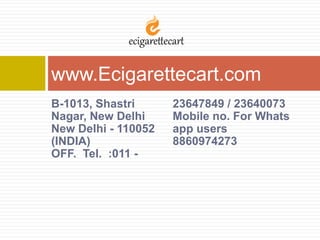 B-1013, Shastri
Nagar, New Delhi
New Delhi - 110052
(INDIA)
OFF. Tel. :011 -
23647849 / 23640073
Mobile no. For Whats
app users
8860974273
www.Ecigarettecart.com
 