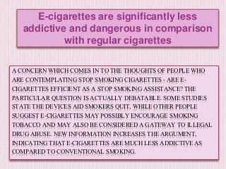 A CONCERN WHICH COMES IN TO THE THOUGHTS OF PEOPLE WHO
ARE CONTEMPLATING STOP SMOKING CIGARETTES - ARE E-
CIGARETTES EFFICIENT AS A STOP SMOKING ASSISTANCE? THE
PARTICULAR QUESTION IS ACTUALLY DEBATABLE. SOME STUDIES
STATE THE DEVICES AID SMOKERS QUIT, WHILE OTHER PEOPLE
SUGGEST E-CIGARETTES MAY POSSIBLY ENCOURAGE SMOKING
TOBACCO AND MAY ALSO BE CONSIDERED A GATEWAY TO ILLEGAL
DRUG ABUSE. NEW INFORMATION INCREASES THE ARGUMENT,
INDICATING THAT E-CIGARETTES ARE MUCH LESS ADDICTIVE AS
COMPARED TO CONVENTIONAL SMOKING.
E-cigarettes are significantly less
addictive and dangerous in comparison
with regular cigarettes
 