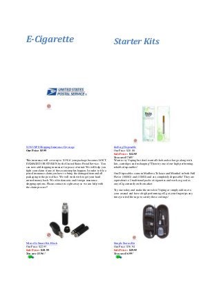 E-Cigarette

$150 USPS Shipping Insurance Coverage
Our Price: $5.99

This insurance will cover up to $150 if your package becomes LOST,
DAMAGED OR STOLEN by the United States Postal Service. You
can now add shipping insurance for peace of mind. We will help you
fight your claim if any of these catastrophes happen. In order to file a
postal insurance claim you have to bring the damaged item and all
packaging to the post office. We will work with to get your hard
earned money back. We offer domestic and foreign insurance
shipping options. Please contact us right away so we can help with
the claim process!!

Starter Kits

theEcig Disposable
Our Price: $20.00
Sale Price:: $12.95
You save $7.05!
Want to try Vaping but don't want all the hassles that go along with
kits, cartridges and recharging? Then try one of our high performing,
reliable disposables!
Our Disposables come in Marlboro,Tobacco and Menthol in both Full
Flavor (16MG) and (11MG) and are completely disposable! They are
equivalent to 2 traditional packs of cigarettes and work as good as
any eCig currently on the market.
Try one today and make the switch to Vaping or simply add one to
your arsenal and have a high performing eCig at your fingertips any
time you feel the urge to satisfy those cravings!

Mini eGo Smart Kit, Black
Our Price: $22.95
Sale Price:: $18.99
You save $3.96!

Simple Starter Kit
Our Price: $36.94
Sale Price:: $29.95
You save $6.99!

 