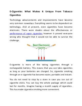 E-Cigarette: What Makes It Unique From Tobacco
Cigarettes
Technology advancements and improvements have become
very common nowadays. Everything seems to be dependent on
technology. And at present, even cigarettes have become
electronic. There were doubts about the effectiveness or
performance of vapor cigarettes however it proved everyone
wrong who thought that it would not be able to survive the
challenge.




E-cigarette is more of like taking cigarettes through a
rechargeable battery. This means that you can take cigarettes
as long as your batteries are charged. So, cigarette smoking
through an e-cigarette has become easier, portable and instant.
You do not need to stop by a store in case you run out of
cigarette sticks. You can buy the whole package which could
last for months. Imagine having a month supply of cigarettes.
This has made cigarette smoking more convenient.
 