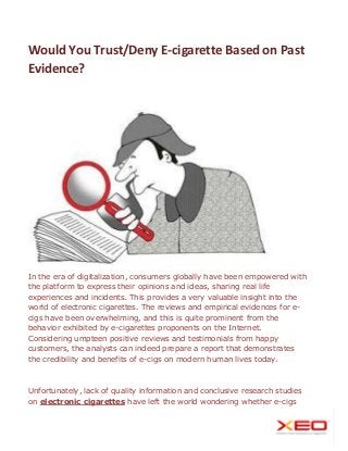 Would You Trust/Deny E-cigarette Based on Past
Evidence?
In the era of digitalization, consumers globally have been empowered with
the platform to express their opinions and ideas, sharing real life
experiences and incidents. This provides a very valuable insight into the
world of electronic cigarettes. The reviews and empirical evidences for e-
cigs have been overwhelming, and this is quite prominent from the
behavior exhibited by e-cigarettes proponents on the Internet.
Considering umpteen positive reviews and testimonials from happy
customers, the analysts can indeed prepare a report that demonstrates
the credibility and benefits of e-cigs on modern human lives today.
Unfortunately, lack of quality information and conclusive research studies
on electronic cigarettes have left the world wondering whether e-cigs
 