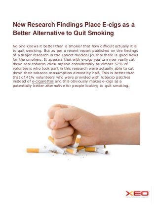 New Research Findings Place E-cigs as a
Better Alternative to Quit Smoking
No one knows it better than a smoker that how difficult actually it is
to quit smoking. But as per a recent report published on the findings
of a major research in the Lancet medical journal there is good news
for the smokers. It appears that with e-cigs you can now really cut
down real tobacco consumption considerably as almost 57% of
volunteers who took part in this research were actually able to cut
down their tobacco consumption almost by half. This is better than
that of 41% volunteers who were provided with tobacco patches
instead of e-cigarettes and this obviously makes e-cigs as a
potentially better alternative for people looking to quit smoking.
 