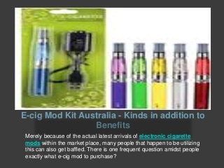 E-cig Mod Kit Australia - Kinds in addition to
Benefits
Merely because of the actual latest arrivals of electronic cigarette
mods within the market place, many people that happen to be utilizing
this can also get baffled. There is one frequent question amidst people
exactly what e-cig mod to purchase?
 