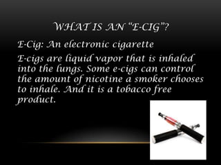 WHAT IS AN “E-CIG”?
E-Cig: An electronic cigarette

E-cigs are liquid vapor that is inhaled
into the lungs. Some e-cigs can control
the amount of nicotine a smoker chooses
to inhale. And it is a tobacco free
product.

 