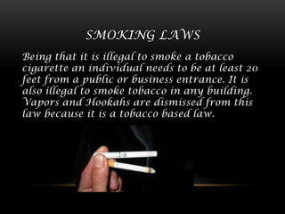 SMOKING LAWS
Being that it is illegal to smoke a tobacco
cigarette an individual needs to be at least 20
feet from a public or business entrance. It is
also illegal to smoke tobacco in any building.
Vapors and Hookahs are dismissed from this
law because it is a tobacco based law.

 