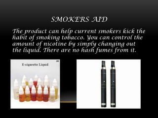 SMOKERS AID
The product can help current smokers kick the
habit of smoking tobacco. You can control the
amount of nicotine by simply changing out
the liquid. There are no hash fumes from it.

 