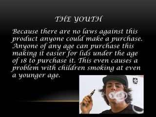 THE YOUTH
Because there are no laws against this
product anyone could make a purchase.
Anyone of any age can purchase this
making it easier for lids under the age
of 18 to purchase it. This even causes a
problem with children smoking at even
a younger age.

 