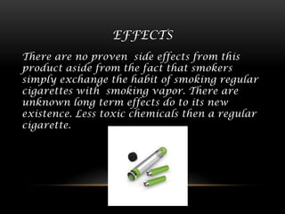 EFFECTS
There are no proven side effects from this
product aside from the fact that smokers
simply exchange the habit of smoking regular
cigarettes with smoking vapor. There are
unknown long term effects do to its new
existence. Less toxic chemicals then a regular
cigarette.

 