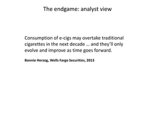 The endgame: analyst view

Consumption of e-cigs may overtake traditional
cigarettes in the next decade … and they’ll only
evolve and improve as time goes forward.
Bonnie Herzog, Wells Fargo Securities, 2013

 