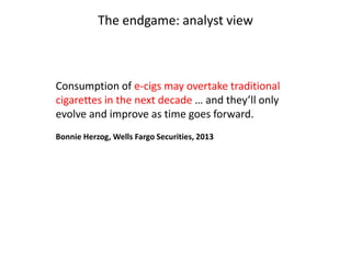 The endgame: analyst view

Consumption of e-cigs may overtake traditional
cigarettes in the next decade … and they’ll only
evolve and improve as time goes forward.
Bonnie Herzog, Wells Fargo Securities, 2013

 