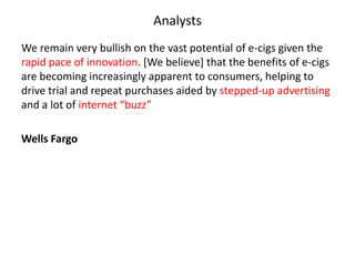 Analysts
We remain very bullish on the vast potential of e-cigs given the
rapid pace of innovation. [We believe] that the benefits of e-cigs
are becoming increasingly apparent to consumers, helping to
drive trial and repeat purchases aided by stepped-up advertising
and a lot of internet “buzz”
Wells Fargo

 