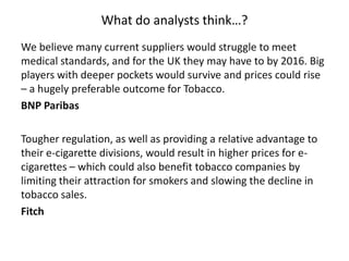 What do analysts think…?
We believe many current suppliers would struggle to meet
medical standards, and for the UK they may have to by 2016. Big
players with deeper pockets would survive and prices could rise
– a hugely preferable outcome for Tobacco.
BNP Paribas
Tougher regulation, as well as providing a relative advantage to
their e-cigarette divisions, would result in higher prices for ecigarettes – which could also benefit tobacco companies by
limiting their attraction for smokers and slowing the decline in
tobacco sales.
Fitch

 