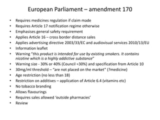European Parliament – amendment 170
•
•
•
•
•
•
•
•
•
•
•
•
•
•
•

Requires medicines regulation if claim made
Requires Article 17 notification regime otherwise
Emphasises general safety requirement
Applies Article 16 – cross border distance sales
Applies advertising directive 2003/33/EC and audiovisual services 2010/13/EU
Information leaflet
Warning “this product is intended for use by existing smokers. It contains
nicotine which is a highly addictive substance”
Warning size - 30% or 40% (Council =30%) and specification from Article 10
30mg/ml threshold – “are not placed on the market” (?medicine)
Age restriction (no less than 18)
Restriction on additives – application of Article 6.4 (vitamins etc)
No tobacco branding
Allows flavourings
Requires sales allowed ‘outside pharmacies’
Review

 