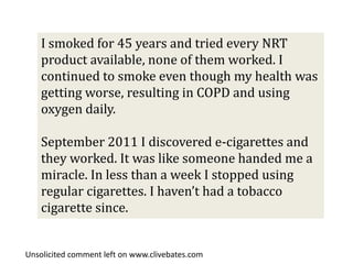 I smoked for 45 years and tried every NRT
product available, none of them worked. I
continued to smoke even though my health was
getting worse, resulting in COPD and using
oxygen daily.

September 2011 I discovered e-cigarettes and
they worked. It was like someone handed me a
miracle. In less than a week I stopped using
regular cigarettes. I haven’t had a tobacco
cigarette since.

Unsolicited comment left on www.clivebates.com

 