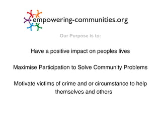 Our Purpose is to:


      Have a positive impact on peoples lives

Maximise Participation to Solve Community Problems

Motivate victims of crime and or circumstance to help
                 themselves and others
 