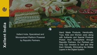 Xellent India, Specialized and
Monopolized Platform Powered
by Republic Partners.
Hand Made Products, Handicrafts,
Toys, Kids and Women ware along
with Authentic and Special Products
Picked from Everywhere through
Republic Partners. Our Partners are
Only Our Vendors to Sell and Ship
them Globally, Eliminating the Middle
Layers in the Digital System.
XellentIndia
 