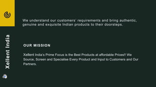 OUR MISSION
Xellent India’s Prime Focus is the Best Products at affordable Prices!! We
Source, Screen and Specialise Every Product and Input to Customers and Our
Partners.
We understand our customers’ requirements and bring authentic,
genuine and exquisite Indian products to their doorsteps.
XellentIndia
 