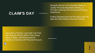 Republic Strives to Provide Best Deals on
Quality Products Negotiated Directly, to
Provide Customers and Exceptional Buying
Experience.
Putting Shoppers first and Providing them the
Best and Most Efficient Service Possible.
CLAIM'S DAY
Never Buy a Product, Just Grab it for Free
and Help the Society Same Time. Doing
Good is Better, and Doing Good for
Society is Fantastic with Personal Favours.
 