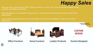 Happy Sales
Office Furniture Custom DesignedHome Furniture Leather Products
When we listen or see the word HAPPY there is a smile on our face. Why? The word itself resembles SMILE,
JOYOUS, SATISFIED, GLOWING.
Buying Something in Local Market? Buying Online ? Just Wait and Check if Same Product is Listed Under
Happy Sales!
Happy Sales attributes the Best and Fantastic Offers with Open Price Challenge of a Minimum of 20% to
Market Price.
 