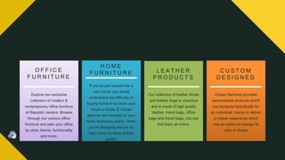 Explore our exclusive
collection of modern &
contemporary office furniture
at Republic centers. Browse
through our various office
furniture and plan your office
by style, theme, functionality
and more.
O F F I C E
F U R N I T U R E
H O M E
F U R N I T U R E
If you’ve just moved into a
new home, you would
understand the difficulty of
buying furniture to make your
house a home. E-Citizen
services are focused on your
home furnishing needs, When
you're shopping around for
new home furniture at best
prices.
L E A T H E R
P R O D U C T S
Our collection of leather shoes
and leather bags is vivacious
and is made of high quality
leather. Hand bags, office
bags and travel bags, you can
find them all online.
C U S T O M
D E S I G N E D
Citizen Services provides
personalized products which
are designed specifically for
an individual, mainly to deliver
a unique experience which
has an option to change its
color or shape.
 