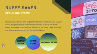 RUPEE SAVER
DEALS AND OFFERS
Rupee Saver Brings and Negotiates the Best Deals for you on your
Local, Neighbourhood and Online Shoppers to Save the Best
Deals. Business Promoted and Printed in the State Level Enabling
the Customers to come from Across the Nation.
DISTRICT
LEVEL
STATE
LEVEL
NATIONAL LEVEL
 