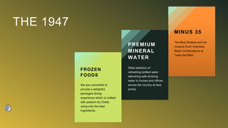 THE 1947
FROZEN
FOODS
We are committed to
provide a delightful
packaged dining
experience which is crafted
with passion by Chefs,
using only the best
Ingredients.
PREMIUM
MINERAL
WATER
Wide selection of
refreshing bottled water
delivering safe drinking
water to homes and offices
across the country at best
prices.
MINUS 35
The Best Shakes and Ice
Creams Ever! Intensely
Made Combinations to
Taste the Best.
 