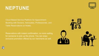 NEPTUNE
Cloud Based Service Platform for Appointment
Booking with Doctors, Advocates, Professionals, and
Table Reservations at Hotels.
Reservations with instant confirmation, no more waiting
for someone to pick up the phone. You can enjoy
exclusive promotion offered by our merchants as well.
 