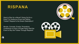 Want to Plan for a Movie? Going Out for a
Party? Or Hosting an Event and Selling
Tickets? Rispana is the Dream Destination!!
Movies, Concerts, Events, Promotions,
Conference or Even a Private Party! Host the
Event or Buy the Tickets Through Rispana!!
RISPANA
 