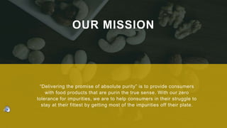 OUR MISSION
“Delivering the promise of absolute purity” is to provide consumers
with food products that are purin the true sense. With our zero
tolerance for impurities, we are to help consumers in their struggle to
stay at their fittest by getting most of the impurities off their plate.
 