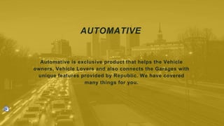 AUTOMATIVE
Automative is exclusive product that helps the Vehicle
owners, Vehicle Lovers and also connects the Garages with
unique features provided by Republic. We have covered
many things for you.
 