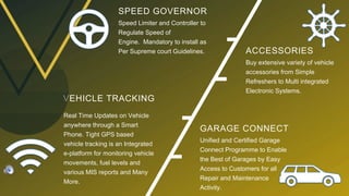 SPEED GOVERNOR
Speed Limiter and Controller to
Regulate Speed of
Engine. Mandatory to install as
Per Supreme court Guidelines.
VEHICLE TRACKING
Real Time Updates on Vehicle
anywhere through a Smart
Phone. Tight GPS based
vehicle tracking is an Integrated
e-platform for monitoring vehicle
movements, fuel levels and
various MIS reports and Many
More.
ACCESSORIES
Buy extensive variety of vehicle
accessories from Simple
Refreshers to Multi integrated
Electronic Systems.
GARAGE CONNECT
Unified and Certified Garage
Connect Programme to Enable
the Best of Garages by Easy
Access to Customers for all
Repair and Maintenance
Activity.
 