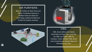VIBIL
VIBIL Score Defines the Vehicle
Information at Finger Tips. (Just Like
the CIBIL for People, VIBIL for
Vehicles). Check Vehicles VIBIL Score
and Comprehensive Market Value and
Information any Time.
AIR PURIFIERS
Best Air Purifiers for Both Home and
Offices. Purification Devices on
Multiple Scale and Style and
Technology enabling the Best and
Purified Air System anywhere.
 