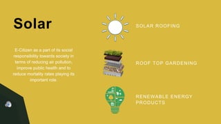 Solar SOLAR ROOFING
ROOF TOP GARDENING
RENEWABLE ENERGY
PRODUCTS
E-Citizen as a part of its social
responsibility towards society in
terms of reducing air pollution,
improve public health and to
reduce mortality rates playing its
important role.
 