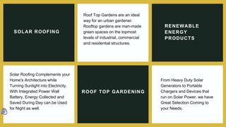 SOLAR ROOFING
Roof Top Gardens are an ideal
way for an urban gardener.
Rooftop gardens are man-made
green spaces on the topmost
levels of industrial, commercial
and residential structures.
RENEWABLE
ENERGY
PRODUCTS
Solar Roofing Complements your
Home's Architecture while
Turning Sunlight into Electricity.
With Integrated Power Wall
Battery, Energy Collected and
Saved During Day can be Used
for Night as well.
ROOF TOP GARDENING
From Heavy Duty Solar
Generators to Portable
Chargers and Devices that
run on Solar Power, we have
Great Selection Coming to
your Needs.
 