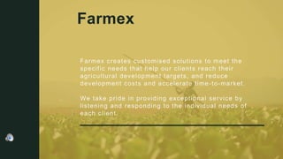 Farmex creates customised solutions to meet the
specific needs that help our clients reach their
agricultural development targets, and reduce
development costs and accelerate time-to-market.
We take pride in providing exceptional service by
listening and responding to the individual needs of
each client.
Farmex
 