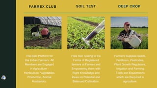 FARMEX CLUB
The Best Platform for
the Indian Farmers. All
Members are Engaged
in Agriculture -
Horticulture, Vegetables
Production, Animal
Husbandry.
SOIL TEST
Free Soil Testing to the
Farms of Registered
farmers at Farmex and
Empowering them with
Right Knowledge and
Ideas on Potential and
Balanced Cultivation.
DEEP CROP
Farmers Supplies Seeds,
Fertilizers, Pesticides,
Plant Growth Regulators,
Irrigation and Farming
Tools and Equipment's
which are Required in
agriculture.
 