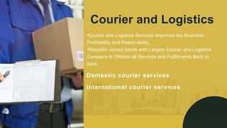 Courier and Logistics
Domestic courier services
•Courier and Logistics Services Improves the Business
Profitability and Reach ability.
•Republic Joined hands with Largest Courier and Logistics
Company to Offered all Services and Fulfillments Back to
back..
International courier services
 
