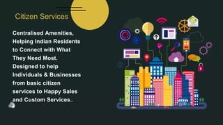 Centralised Amenities,
Helping Indian Residents
to Connect with What
They Need Most.
Designed to help
Individuals & Businesses
from basic citizen
services to Happy Sales
and Custom Services..
Citizen Services
 