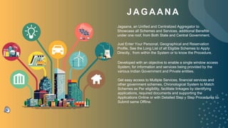 JAGAANA
Developed with an objective to enable a single window access
System, for information and services being provided by the
various Indian Government and Private entities.
Get easy access to Multiple Services, financial services and
other government schemes, Chronological System to Match
Schemes as Per eligibility, facilitate linkages by identifying
applications, required documents and supporting the
Applications Online or with Detailed Step y Step Procedures to
Submit same Offline.
Jagaana, an Unified and Centralized Aggregator to
Showcase all Schemes and Services, additional Benefits
under one roof, from Both State and Central Government.
Just Enter Your Personal, Geographical and Reservation
Profile, See the Long List of all Eligible Schemes to Apply
Directly, from within the System or to know the Procedure.
 