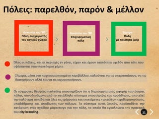 Πόλεις:	
  παρελθόν,	
  παρόν	
  &	
  μέλλον	
  

            Δεκαετία	
  του	
  ’80	
  	
                     Δεκαετία	
  του	
  ’90	
  	
                            Σήμερα	
  
           Πόλη-­‐	
  διαχειριστής	
                         Επιχειρηματική	
                                         Πόλη	
  	
  
           του	
  αστικού	
  χώρου	
                              πόλη	
                                     με	
  ποιότητα	
  ζωής	
  
                        	
  




   Όλες	
  οι	
  πόλεις,	
  και	
  οι	
  περιοχές	
  εν	
  γένει,	
  είχαν	
  και	
  έχουν	
  ταυτότητα	
  σχεδόν	
  από	
  τότε	
  που	
  
   υφίστανται	
  στον	
  παγκόσμιο	
  χάρτη	
  

    Σήμερα,	
  μέσα	
  στο	
  παγκοσμιοποιημένο	
  περιβάλλον,	
  καλούνται	
  να	
  τις	
  υπερασπίσουν,	
  να	
  τις	
  
    διατηρήσουν	
  αλλά	
  και	
  να	
  τις	
  ισχυροποιήσουν.	
  


   Οι	
  σύγχρονες	
  θεωρίες	
  markegng	
  υποστηρίζουν	
  ότι	
  η	
  δημιουργία	
  μιας	
  ισχυρής	
  ταυτότητας	
  
   πόλης,	
  συνοδευόμενη	
  από	
  το	
  κατάλληλο	
  σύστημα	
  υποστήριξης	
  και	
  προώθησης,	
  αποτελεί	
  
   την	
  καλύτερη	
  ασπίδα	
  για	
  όλες	
  τις	
  τρέχουσες	
  και	
  επικείμενες	
  «απειλές»	
  περιθωριοποίησης,	
  
   υποβάθμισης	
   και	
   απαξίωσης	
   των	
   πόλεων.	
   Το	
   σύστημα	
   αυτό,	
   λοιπόν,	
   προϋποθέτει	
   την	
  
   κατάρτιση	
   ενός	
   σχεδίου	
   μάρκετινγκ	
   για	
   την	
   πόλη,	
   το	
   οποίο	
   θα	
   εγκολπώνει	
   την	
   πρακτική	
  
   του	
  city	
  branding.	
                                                                                                        11	
  
 