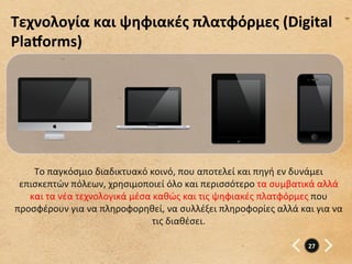 Τεχνολογία	
  και	
  ψηφιακές	
  πλατφόρμες	
  (Digital	
  
Plažorms)	
  




    Το	
  παγκόσμιο	
  διαδικτυακό	
  κοινό,	
  που	
  αποτελεί	
  και	
  πηγή	
  εν	
  δυνάμει	
  
 επισκεπτών	
  πόλεων,	
  χρησιμοποιεί	
  όλο	
  και	
  περισσότερο	
  τα	
  συμβατικά	
  αλλά	
  
   και	
  τα	
  νέα	
  τεχνολογικά	
  μέσα	
  καθώς	
  και	
  τις	
  ψηφιακές	
  πλατφόρμες	
  που	
  
προσφέρουν	
  για	
  να	
  πληροφορηθεί,	
  να	
  συλλέξει	
  πληροφορίες	
  αλλά	
  και	
  για	
  να	
  
                                            τις	
  διαθέσει.	
  

                                                                                             27	
  
 