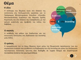 Θέμα	
  
Η	
  ιδέα	
  
                                                                                             διπλωματία	
  τοπική	
  
Η	
   σύλληψη	
   του	
   θέματος	
   έγινε	
   στο	
   πλαίσιο	
   της	
                    πόλεων	
  
εκπόνησης	
   της	
   διπλωματικής	
   εργασίας	
   για	
   το	
                                          αυτοδιοίκηση	
  
Πρόγραμμα	
   Μεταπτυχιακών	
   Σπουδών	
   «Σπουδές	
                              διαδίκτυο	
  
Νοτιοανατολικής	
   Ευρώπης»	
   της	
   Νομικής	
   Σχολής	
  
Κομοτηνής	
  και	
  στο	
  πλαίσιο	
  της	
  ενασχόλησης	
  με	
  την	
                                                   *	
  
αστική	
   ανάπτυξη	
   και	
   προβολή	
   της	
   πόλης	
   της	
               πόλη	
       E-­‐	
  city	
  branding	
  
Καβάλας.	
                                                                        -­‐	
  
                                                                                    markegng	
  
Ο	
  σκοπός	
                                                                       branding	
  
Η	
   ανάδειξη	
   του	
   ρόλου	
   του	
   διαδικτύου	
   και	
   της	
  
κοινωνικής	
   δικτύωσης	
   στη	
   διαδικασία	
   του	
   branding	
  
μιας	
  πόλης	
  


Ο	
  τρόπος	
  
Η	
   πραγμάτευση	
   του	
   εν	
   λόγω	
   θέματος	
   έγινε	
   μέσω	
   της	
   θεωρητικής	
   προσέγγισης	
   των	
   πιο	
  
σημαντικών	
  εννοιών	
  που	
  συνθέτουν	
  τη	
  διαδικασία	
  του	
  city	
  branding	
  και	
  μέσω	
  της	
  διεξαγωγής	
  
πρωτογενούς	
   ποσοτικής	
   έρευνας	
   που	
   διεξήχθη	
   σε	
   τυχαίο	
   δείγμα	
   και	
   συγκέντρωσε	
  
πεντακόσια	
  πενήντα	
  ένα	
  ερωτηματολόγια.	
  	
  
	
                                                                                                                    3	
  
 