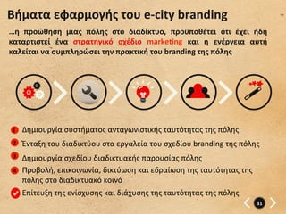 Βήματα	
  εφαρμογής	
  του	
  e-­‐city	
  branding	
  
…η	
   προώθηση	
   μιας	
   πόλης	
   στο	
   διαδίκτυο,	
   προϋποθέτει	
   ότι	
   έχει	
   ήδη	
  
καταρτιστεί	
   ένα	
   στρατηγικό	
   σχέδιο	
   markegng	
   και	
   η	
   ενέργεια	
   αυτή	
  
καλείται	
  να	
  συμπληρώσει	
  την	
  πρακτική	
  του	
  branding	
  της	
  πόλης	
  




 1	
     Δημιουργία	
  συστήματος	
  ανταγωνιστικής	
  ταυτότητας	
  της	
  πόλης	
  
 2	
     Ένταξη	
  του	
  διαδικτύου	
  στα	
  εργαλεία	
  του	
  σχεδίου	
  branding	
  της	
  πόλης	
  
 3	
     Δημιουργία	
  σχεδίου	
  διαδικτυακής	
  παρουσίας	
  πόλης	
  
 4	
     Προβολή,	
  επικοινωνία,	
  δικτύωση	
  και	
  εδραίωση	
  της	
  ταυτότητας	
  της	
  
         πόλης	
  στο	
  διαδικτυακό	
  κοινό	
  	
  
         Επίτευξη	
  της	
  ενίσχυσης	
  και	
  διάχυσης	
  της	
  ταυτότητας	
  της	
  πόλης	
  
                                                                                                       31	
  
 