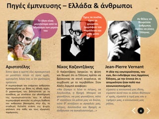 Πηγές	
  έμπνευσης	
  –	
  Ελλάδα	
  &	
  άνθρωποι	
  
                                                                                                      Έχεις	
  τα	
  πινέλα,	
  
                                                                                                                                                                         Αν	
  θέλεις	
  να	
  
                                          Το	
  όλον	
  είναι	
                                           έχεις	
  τα	
  
                                                                                                                                                                            θεωρείσαι	
  
                                       μεγαλύτερο	
  από	
  το	
                                         χρώματα,	
  
                                                                                                                                                                          	
  άνθρωπος	
  	
  
                                      άθροισμα	
  των	
  μερών	
                                      ζωγράφισε	
  τον	
  
                                                                                                                                                                        πρέπει	
  να	
  γίνεις	
  
                                                  του	
                                               παράδεισο	
  και	
  
                                                                                                                                                                               Έλληνας	
  
                                                                                                        μπες	
  μέσα	
  




Αριστοτέλης	
                                                     Νίκος	
  Καζαντζάκης	
                                           Jean-­‐Pierre	
  Vernant	
  
Έστιν	
   άρα	
   η	
   αρετή	
   έξις	
   προαιρετική	
          O	
   Καζαντζάκης	
   λατρεύει	
   τη	
   φύση	
                 Η	
  ιδέα	
  της	
  εσωτερικότητας,	
  του	
  
εν	
   μεσότητι	
   ούσα	
   τη	
   προς	
   ημάς,	
              και	
  θεωρεί	
  ότι	
  οι	
  Έλληνες	
  πρέπει	
  να	
          εγώ,	
  δεν	
  ενδιέφερε	
  τους	
  Αρχαίους	
  
ωρισμένη	
  λόγω	
  και	
  ω	
  αν	
  φρόνιμος	
                  βρίσκονται	
   σε	
   στενή	
   συγγένεια,	
   σε	
              Έλληνες,	
  με	
  την	
  έννοια	
  ότι	
  η	
  
ορίσειεν.	
                                                       συμβίωση	
   με	
   το	
   περιβάλλον.	
   Στον	
                ατομικότητα	
  ήταν	
  πολύ	
  πιο	
  
Η	
   συμπεριφορά	
   του	
   ενάρετου	
   ανθρώπου	
             Αλέξη	
  Ζορμπά	
  αναφέρει:	
  	
                               κοινωνικοποιημένη:	
  
προσαρμόζεται	
   με	
   βάση	
   τις	
   ηθικές	
   αρχές.	
     «Να	
   ξέραμε	
   τι	
   λένε	
   οι	
   πέτρες,	
   τα	
       είμαστε	
  η	
  κοινωνική	
  μας	
  θέση,	
  
Ο	
   χαρακτήρας	
   του	
   βελτιώνεται	
   με	
   τη	
  
συνήθεια,	
   με	
   συνέπεια	
   την	
   ολοκλήρωση	
  
                                                                  λουλούδια,	
   η	
   βροχή.	
   Μπορεί	
   να	
                  είμαστε	
  αυτό	
  που	
  οι	
  άλλοι	
  βλέπουν	
  
της	
   προσωπικότητάς	
   του.	
   Η	
   ηθική	
                 φωνάζουν,	
  να	
  μας	
  φωνάζουν,	
  πότε	
                    σ'	
  εμάς,	
  είμαστε	
  η	
  τιμή	
  μας	
  και	
  η	
  
συμπεριφορά	
  αποτελεί	
  τη	
  μόνιμη	
  διάθεση	
              θ’	
   ανοίξουν	
   τα	
   μάτια	
   μας	
   να	
   δούνε,	
     «φήμη»	
  μας,	
  ο	
  κοινωνικός	
  μας	
  
του	
   ανθρώπου	
   βασισμένη	
   στην	
   έξη,	
   τη	
         πότε	
   θ’	
   ανοίξουν	
   οι	
   αγκαλιές	
   μας,	
          ρόλος.               	
  	
  
σταθερή	
   δηλαδή	
   στάση	
   της	
   ψυχής	
                  πέτρες,	
   λουλούδια	
   και	
   βροχές	
   κι	
  
απέναντι	
   στα	
   πάθη	
   και	
   τους	
   εξωγενείς	
  
                                                                  άνθρωποι	
  να	
  αγκαλιαστούμε...»	
                                                                        4	
  
παράγοντες.	
  	
  
 