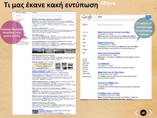 Τι	
  μας	
  έκανε	
  κακή	
  εντύπωση	
   Αθήνα	
  


                                                         2η	
  σελίδα	
  3o	
  	
  
                                                         αποτέλεσμα	
  
Κανένας	
  δημόσιος	
  
                                                         breathtaking	
  
 ιστοχώρος	
  στην	
  
  πρώτη	
  σελίδα	
                                            Athens	
  




                                                                 40	
  
 