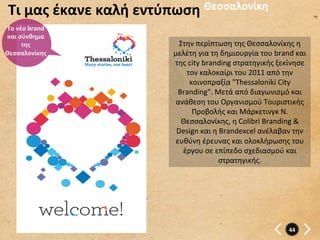 Τι	
  μας	
  έκανε	
  καλή	
  εντύπωση	
   Θεσσαλονίκη	
  
Το	
  νέο	
  brand	
  
και	
  σύνθημα	
  
        της	
                          Στην	
  περίπτωση	
  της	
  Θεσσαλονίκης	
  η	
  
Θεσσαλονίκης	
                       μελέτη	
  για	
  τη	
  δημιουργία	
  του	
  brand	
  και	
  
                                     της	
  city	
  branding	
  στρατηγικής	
  ξεκίνησε	
  
                                         τον	
  καλοκαίρι	
  του	
  2011	
  από	
  την	
  
                                            κοινοπραξία	
  "Thessaloniki	
  City	
  
                                       Branding".	
  Μετά	
  από	
  διαγωνισμό	
  και	
  
                                      ανάθεση	
  του	
  Οργανισμού	
  Τουριστικής	
  
                                             Προβολής	
  και	
  Μάρκετινγκ	
  Ν.	
  
                                        Θεσσαλονίκης,	
  η	
  Colibri	
  Branding	
  &	
  
                                      Design	
  και	
  η	
  Brandexcel	
  ανέλαβαν	
  την	
  
                                      ευθύνη	
  έρευνας	
  και	
  ολοκλήρωσης	
  του	
  
                                        έργου	
  σε	
  επίπεδο	
  σχεδιασμού	
  και	
  
                                                           στρατηγικής.	
  	
  




                                                                                        44	
  
 
