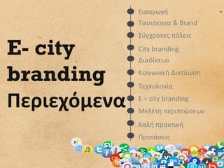 Εισαγωγή	
  
	
                Ταυτότητα	
  &	
  Brand	
  
                  Σύγχρονες	
  πόλεις	
  

E- city           City	
  branding	
  
                  Διαδίκτυο	
  

branding          Κοινωνική	
  Δικτύωση	
  
                  Τεχνολογία	
  

Περιεχόμενα	
     E	
  –	
  city	
  branding	
  
                  Μελέτη	
  περιπτώσεων	
  
                  Καλή	
  πρακτική	
  
                  Προτάσεις	
  
 